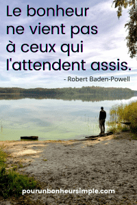 Cette citation de Robert Baden-Powell nous incite à prendre en charge notre bonheur et à vivre pleinement et intensément. "Le bonheur ne vient pas à ceux qui l'attendent assis". - Robert Baden-Powell. Un visuel issu du blog Pour un bonheur simple.