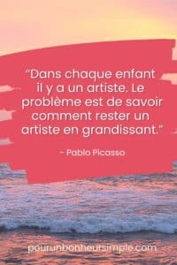 Je vous partage une citation étincelle de Picasso qui se lit comme suit: "Dans chaque enfant il y a un artiste. Le problème est de savoir comment rester un artiste en grandissant.". Un visuel issu du blog Pour un bonheur simple (pourunbonheursimple.com).