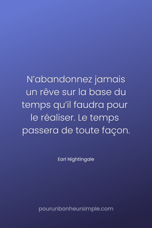 "N’abandonnez jamais un rêve sur la base du temps qu’il faudra pour le réaliser. Le temps passera de toute façon." Une citation de Earl Nightingale. Un visuel du blog Pour un bonheur simple.