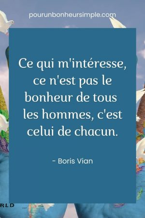 Je vous présente une autre citation que j'aime beaucoup. Cette fois-ci, c'est une citation de Boris Vian qui se lit comme suit : "Ce qui m'intéresse, ce n'est pas le bonheur de tous les hommes, c'est celui de chacun". Un visuel issu du blog pourunbonheursimple.com.