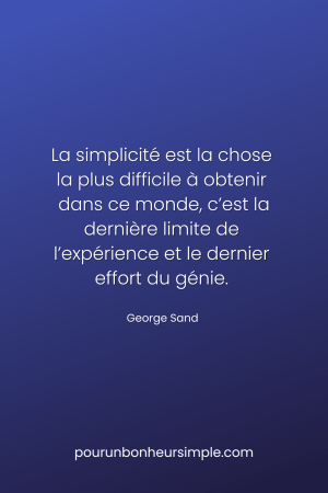 La simplicité est la chose la plus difficile à obtenir dans ce monde, c’est la dernière limite de l’expérience et le dernier effort du génie. Une citation de George Sand. Un visuel du blog Pour un bonheur simple.