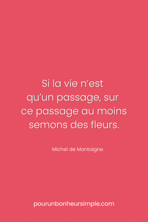 La vie n'est qu'un passage, sur ce passage au moins semons des fleurs. Une citation de Michel de Montaigne. Un visuel du blog Pour un bonheur simple.