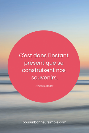 C'est dans l'instant présent que se construisent nos souvenirs. Une citation de Camille Bellet sur le moment présent. Un visuel du blog Pour un bonheur simple.